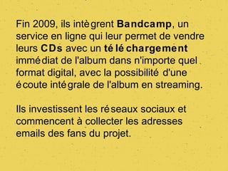 Fin 2009, ils intè grent Bandcamp, un
service en ligne qui leur permet de vendre
leurs CDs avec un té lé chargement
immé diat de l'album dans n'importe quel
format digital, avec la possibilité d'une
é coute inté grale de l'album en streaming.

Ils investissent les ré seaux sociaux et
commencent à collecter les adresses
emails des fans du projet.
 