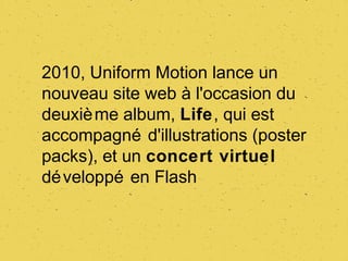 2010, Uniform Motion lance un
nouveau site web à l'occasion du
deuxiè me album, Life, qui est
accompagné d'illustrations (poster
packs), et un concert virtuel
dé veloppé en Flash
 