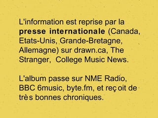 L'information est reprise par la
presse internationale (Canada,
Etats-Unis, Grande-Bretagne,
Allemagne) sur drawn.ca, The
Stranger, College Music News.

L'album passe sur NME Radio,
BBC 6music, byte.fm, et reç oit de
trè s bonnes chroniques.
 