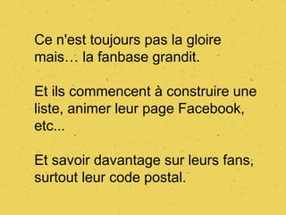 Ce n'est toujours pas la gloire
mais… la fanbase grandit.

Et ils commencent à construire une
liste, animer leur page Facebook,
etc...

Et savoir davantage sur leurs fans,
surtout leur code postal.
 