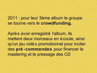 2011 : pour leur 3ème album le groupe
se tourne vers le crowdfunding.

Aprè s avoir enregistré l'album, ils
mettent deux morceaux en é coute, ainsi
qu'un jeu vidé o promotionnel pour inciter
des pré -commandes pour financer le
mastering et le pressage des CD
 