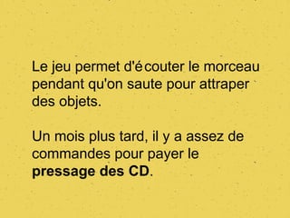 Le jeu permet d'é couter le morceau
pendant qu'on saute pour attraper
des objets.

Un mois plus tard, il y a assez de
commandes pour payer le
pressage des CD.
 