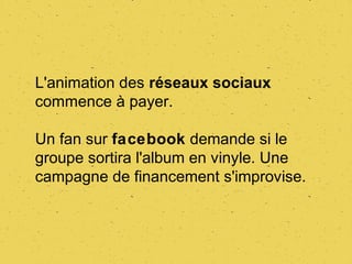 L'animation des réseaux sociaux
commence à payer.

Un fan sur facebook demande si le
groupe sortira l'album en vinyle. Une
campagne de financement s'improvise.
 