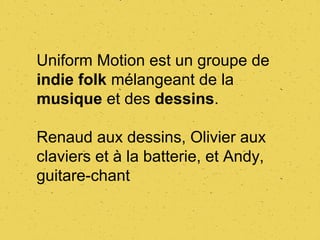 Uniform Motion est un groupe de
indie folk mélangeant de la
musique et des dessins.

Renaud aux dessins, Olivier aux
claviers et à la batterie, et Andy,
guitare-chant
 