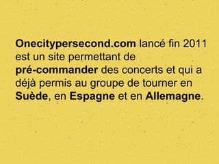 Onecitypersecond.com lancé fin 2011
est un site permettant de
pré-commander des concerts et qui a
déjà permis au groupe de tourner en
Suède, en Espagne et en Allemagne.
 