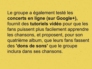 Le groupe a également testé les
concerts en ligne (sur Google+),
fournit des tutoriels vidéo pour que les
fans puissent plus facilement apprendre
les chansons, et proposent, pour son
quatrième album, que leurs fans fassent
des 'dons de sons' que le groupe
inclura dans ses chansons.
 