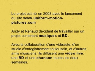 Le projet est né en 2008 avec le lancement
du site www.uniform-motion-
pictures.com

Andy et Renaud dé cident de travailler sur un
projet contenant musiques et BD.

Avec la collaboration d'une vidé aste, d'un
studio d'enregistrement toulousain, et d'autres
amis musiciens, ils diffusent une video live,
une BD et une chanson toutes les deux
semaines.
 