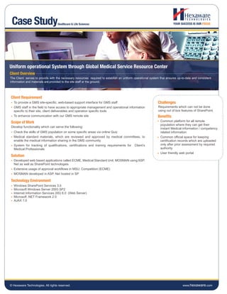 Case Study                        Healthcare & Life Sciences




Uniform operational System through Global Medical Service Resource Center
Client Overview
The Client serves to provide with the necessary resources required to establish an uniform operational system that ensures up-to-date and consistent
information and materials are provided to the site staff at the ground.




Client Requirement
  To provide a GMS site-specific, web-based support interface for GMS staff                                 Challenges
  GMS staff in the field to have access to appropriate management and operational information                Requirements which can not be done
  specific to their site, client deliverables and operation specific tools                                   using out of box features of SharePoint.
  To enhance communication with our GMS remote site                                                         Benefits
Scope of Work                                                                                                 Common platform for all remote
                                                                                                              population where they can get their
Develop functionality which can serve the following:
                                                                                                              instant Medical information / competency
  Check the skills of GMS population on some specific areas via online Quiz                                   related information
  Medical standard materials, which are reviewed and approved by medical committees, to                       Common official space for keeping
  enable the medical information sharing in the GMS community                                                 certification records which are uploaded
  System for tracking of qualifications, certifications and training requirements for      Client’s           only after prior assessment by required
  Medical Professionals                                                                                       authority
                                                                                                              User friendly web portal
Solution
  Developed web based applications called ECME, Medical Standard Unit, MOSMAN using ASP.
  Net as well as SharePoint technologies
  Extensive usage of approval workflows in MSU, Competition (ECME)
  MOSMAN developed in ASP. Net hosted in SP

Technology Environment
  Windows SharePoint Services 3.0
  Microsoft Windows Server 2003 SP2
  Internet Information Services (IIS) 6.0 (Web Server)
  Microsoft .NET Framework 2.0
  AJAX 1.0




© Hexaware Technologies. All rights reserved.                                                                                  www.hexaware.com
 