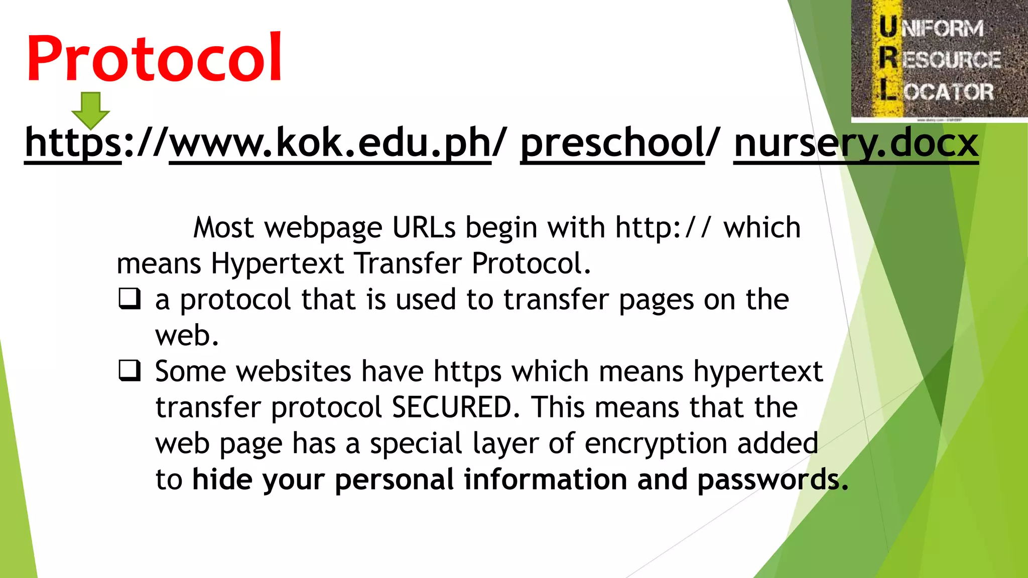 https://www.kok.edu.ph/ preschool/ nursery.docx
Protocol
Most webpage URLs begin with http:// which
means Hypertext Transfer Protocol.
 a protocol that is used to transfer pages on the
web.
 Some websites have https which means hypertext
transfer protocol SECURED. This means that the
web page has a special layer of encryption added
to hide your personal information and passwords.
 