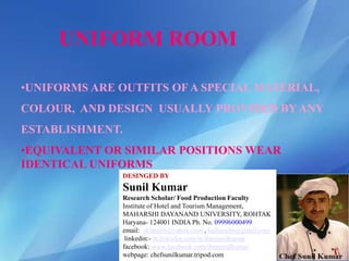 UNIFORM ROOM
•UNIFORMS ARE OUTFITS OFA SPECIAL MATERIAL,
COLOUR, AND DESIGN USUALLY PROVIDED BY ANY
ESTABLISHMENT.
•EQUIVALENT OR SIMILAR POSITIONS WEAR
IDENTICAL UNIFORMS
DESINGED BY
Sunil Kumar
Research Scholar/ Food Production Faculty
Institute of Hotel and Tourism Management,
MAHARSHI DAYANAND UNIVERSITY, ROHTAK
Haryana- 124001 INDIA Ph. No. 09996000499
email: skihm86@yahoo.com , balhara86@gmail.com
linkedin:- in.linkedin.com/in/ihmsunilkumar
facebook: www.facebook.com/ihmsunilkumar
webpage: chefsunilkumar.tripod.com
 