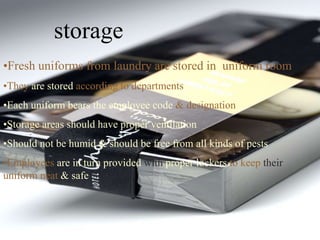 storage
•Fresh uniforms from laundry are stored in uniform room
•They are stored according to departments
•Each uniform bears the employee code & designation
•Storage areas should have proper ventilation
•Should not be humid & should be free from all kinds of pests
•Employees are in turn provided with proper lockers to keep their
uniform neat & safe
 