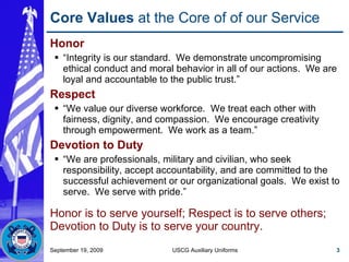 Core Values  at the Core of of our Service Honor “ Integrity is our standard.  We demonstrate uncompromising ethical conduct and moral behavior in all of our actions.  We are loyal and accountable to the public trust.” Respect “ We value our diverse workforce.  We treat each other with fairness, dignity, and compassion.  We encourage creativity through empowerment.  We work as a team.” Devotion to Duty “ We are professionals, military and civilian, who seek responsibility, accept accountability, and are committed to the successful achievement or our organizational goals.  We exist to serve.  We serve with pride.” Honor is to serve yourself; Respect is to serve others; Devotion to Duty is to serve your country. September 19, 2009 USCG Auxiliary Uniforms 