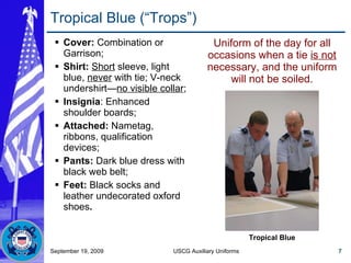 Tropical Blue (“Trops”) Cover:  Combination or Garrison; Shirt:   Short  sleeve, light blue,  never  with tie; V-neck undershirt— no visible collar ; Insignia : Enhanced shoulder boards; Attached:  Nametag, ribbons, qualification devices; Pants:  Dark blue dress with black web belt; Feet:  Black socks and leather undecorated oxford shoes . Uniform of the day for all occasions when a tie  is not  necessary, and the uniform will not be soiled. September 19, 2009 USCG Auxiliary Uniforms Tropical Blue 
