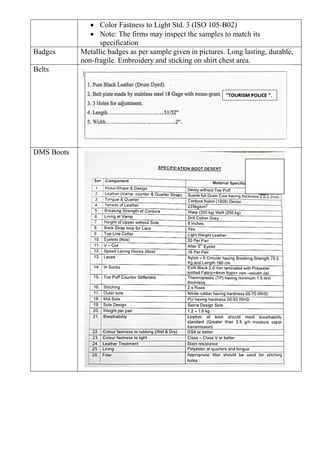 • Color Fastness to Light Std. 3 (ISO 105-B02)
• Note: The firms may inspect the samples to match its
specification
Badges Metallic badges as per sample given in pictures. Long lasting, durable,
non-fragile. Embroidery and sticking on shirt chest area.
Belts
DMS Boots
 