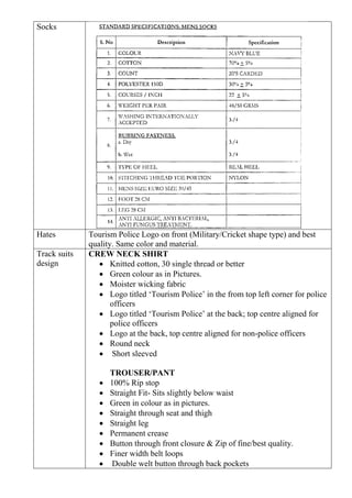 Socks
Hates Tourism Police Logo on front (Military/Cricket shape type) and best
quality. Same color and material.
Track suits
design
CREW NECK SHIRT
• Knitted cotton, 30 single thread or better
• Green colour as in Pictures.
• Moister wicking fabric
• Logo titled ‘Tourism Police’ in the from top left corner for police
officers
• Logo titled ‘Tourism Police’ at the back; top centre aligned for
police officers
• Logo at the back, top centre aligned for non-police officers
• Round neck
• Short sleeved
TROUSER/PANT
• 100% Rip stop
• Straight Fit- Sits slightly below waist
• Green in colour as in pictures.
• Straight through seat and thigh
• Straight leg
• Permanent crease
• Button through front closure & Zip of fine/best quality.
• Finer width belt loops
• Double welt button through back pockets
 