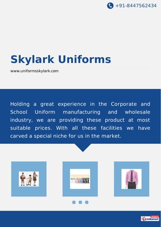+91-8447562434
Skylark Uniforms
www.uniformsskylark.com
Holding a great experience in the Corporate and
School Uniform manufacturing and wholesale
industry, we are providing these product at most
suitable prices. With all these facilities we have
carved a special niche for us in the market.
 