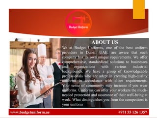 www.budgetuniform.ae +971 55 126 1357
ABOUT US
We at Budget Uniforms, one of the best uniform
providers in Dubai, UAE, are aware that each
company has its own unique requirements. We offer
comprehensive, standardized solutions to businesses
and organizations with various industrial
backgrounds. We have a group of knowledgeable
professionals who are adept in creating high-quality
uniforms in accordance with client requirements.
Your sense of community may increase if you wear
uniforms. Uniforms can offer your workers the much-
needed protection and assurance of their well-being at
work. What distinguishes you from the competitors is
your uniform
 