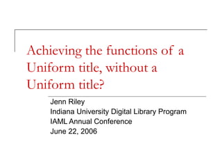 Achieving the functions of a
Uniform title, without a
Uniform title?
Jenn Riley
Indiana University Digital Library Program
IAML Annual Conference
June 22, 2006

 