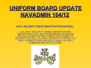 UNIFORM BOARD UPDATE
   NAVADMIN 164/12
  NAVY SECURITY FORCE IDENTIFICATION BADGES.

     U.S. NAVY SECURITY FORCE IDENTIFICATION
  BADGE/PATCH WILL BE STANDARDIZED IN DESIGN
   AND COLOR REFLECTING THREE CATEGORIES OF
 SECURITY DUTIES: U.S. NAVY SECURITY FORCES, U.S.
    NAVY CORRECTIONS SPECIALIST AND U.S. NAVY
            COMMAND MASTER-AT-ARMS.
 