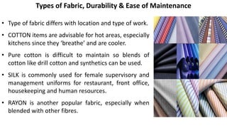 • Type of fabric differs with location and type of work.
• COTTON items are advisable for hot areas, especially
kitchens since they ‘breathe’ and are cooler.
• Pure cotton is difficult to maintain so blends of
cotton like drill cotton and synthetics can be used.
• SILK is commonly used for female supervisory and
management uniforms for restaurant, front office,
housekeeping and human resources.
• RAYON is another popular fabric, especially when
blended with other fibres.
Types of Fabric, Durability & Ease of Maintenance
 