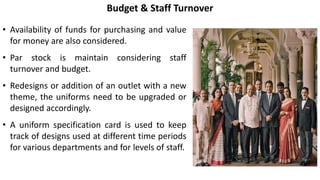 • Availability of funds for purchasing and value
for money are also considered.
• Par stock is maintain considering staff
turnover and budget.
• Redesigns or addition of an outlet with a new
theme, the uniforms need to be upgraded or
designed accordingly.
• A uniform specification card is used to keep
track of designs used at different time periods
for various departments and for levels of staff.
Budget & Staff Turnover
 