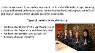 Uniforms are meant to accurately represent the brand and brand concept. Wearing
a clean and ironed uniform increases the confidence level and appearance of staff
and helps in giving a more upscale customer experience.
Types of Uniform in Hotel Industry:
• Uniforms for Higher Profiles & Management
• Uniforms for Supervisor and Associate level
• Uniforms for contract and casual staff
• Seasonal/Special Uniforms
 