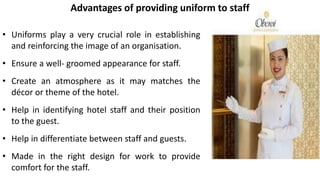 • Uniforms play a very crucial role in establishing
and reinforcing the image of an organisation.
• Ensure a well- groomed appearance for staff.
• Create an atmosphere as it may matches the
décor or theme of the hotel.
• Help in identifying hotel staff and their position
to the guest.
• Help in differentiate between staff and guests.
• Made in the right design for work to provide
comfort for the staff.
Advantages of providing uniform to staff
 