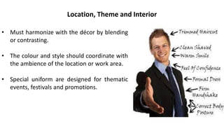 • Must harmonize with the décor by blending
or contrasting.
• The colour and style should coordinate with
the ambience of the location or work area.
• Special uniform are designed for thematic
events, festivals and promotions.
Location, Theme and Interior
 