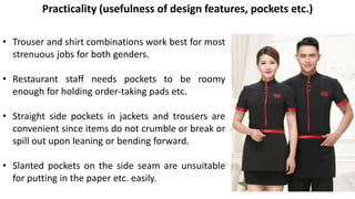 • Trouser and shirt combinations work best for most
strenuous jobs for both genders.
• Restaurant staff needs pockets to be roomy
enough for holding order-taking pads etc.
• Straight side pockets in jackets and trousers are
convenient since items do not crumble or break or
spill out upon leaning or bending forward.
• Slanted pockets on the side seam are unsuitable
for putting in the paper etc. easily.
Practicality (usefulness of design features, pockets etc.)
 