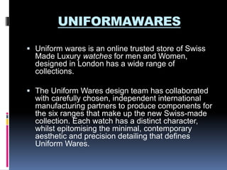 UNIFORMAWARES
 Uniform wares is an online trusted store of Swiss
Made Luxury watches for men and Women,
designed in London has a wide range of
collections.
 The Uniform Wares design team has collaborated
with carefully chosen, independent international
manufacturing partners to produce components for
the six ranges that make up the new Swiss-made
collection. Each watch has a distinct character,
whilst epitomising the minimal, contemporary
aesthetic and precision detailing that defines
Uniform Wares.
 