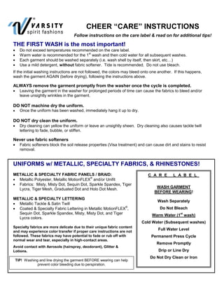 CHEER “CARE” INSTRUCTIONS
                                   Follow instructions on the care label & read on for additional tips!

THE FIRST WASH is the most important!
   Do not exceed temperatures recommended on the care label.
   Warm water is recommended for the 1st wash and then cold water for all subsequent washes.
   Each garment should be washed separately (i.e. wash shell by itself, then skirt, etc…)
   Use a mild detergent, without fabric softener. Tide is recommended. Do not use bleach.
If the initial washing instructions are not followed, the colors may bleed onto one another. If this happens,
wash the garment AGAIN (before drying), following the instructions above.

ALWAYS remove the garment promptly from the washer once the cycle is completed.
   Leaving the garment in the washer for prolonged periods of time can cause the fabrics to bleed and/or
   leave unsightly wrinkles in the garment.

DO NOT machine dry the uniform.
   Once the uniform has been washed, immediately hang it up to dry.

DO NOT dry clean the uniform.
   Dry cleaning can yellow the uniform or leave an unsightly sheen. Dry cleaning also causes tackle twill
   lettering to fade, bubble, or stiffen.

Never use fabric softeners
   Fabric softeners block the soil release properties (Visa treatment) and can cause dirt and stains to resist
   removal.


UNIFORMS w/ METALLIC, SPECIALTY FABRICS, & RHINESTONES!
METALLIC & SPECIALTY FABRIC PANELS / BRAID:                                  C A R E        L A B E L
  Metallic Polyester, Metallic MotionFLEX® and/or Unifit
  Fabrics: Misty, Misty Dot, Sequin Dot, Sparkle Spandex, Tiger
                                                                                  WASH GARMENT
  Lycra, Tiger Mesh, Graduated Dot and Holo Dot Mesh.
                                                                                 BEFORE WEARING!
METALLIC & SPECIALTY LETTERING
                                                                                   Wash Separately
  Metallic Tackle & Satin Twill
                                                            ®
  Coated & Specialty Fabric Lettering in Metallic MotionFLEX ,                      Do Not Bleach
  Sequin Dot, Sparkle Spandex, Misty, Misty Dot, and Tiger                                      st
                                                                                Warm Water (1 wash)
  Lycra colors.
                                                                          Cold Water (Subsequent washes)
Specialty fabrics are more delicate due to their unique fabric content
                                                                                   Full Water Level
and may experience color transfer if proper care instructions are not
followed. These fabrics may have potential to fade or rub off with             Permanent Press Cycle
normal wear and tear, especially in high-contact areas.
                                                                                  Remove Promptly
Avoid contact with Aerosols (hairspray, deodorant), Glitter &
Lotions.                                                                           Drip or Line Dry
                                                                               Do Not Dry Clean or Iron
 TIP! Washing and line drying the garment BEFORE wearing can help
             prevent color bleeding due to perspiration.
 