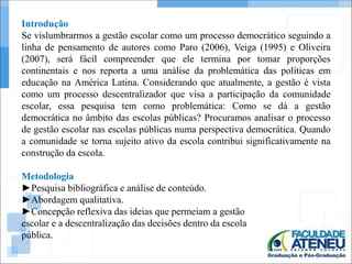 Introdução 
Se vislumbrarmos a gestão escolar como um processo democrático seguindo a 
linha de pensamento de autores como Paro (2006), Veiga (1995) e Oliveira 
(2007), será fácil compreender que ele termina por tomar proporções 
continentais e nos reporta a uma análise da problemática das políticas em 
educação na América Latina. Considerando que atualmente, a gestão é vista 
como um processo descentralizador que visa a participação da comunidade 
escolar, essa pesquisa tem como problemática: Como se dá a gestão 
democrática no âmbito das escolas públicas? Procuramos analisar o processo 
de gestão escolar nas escolas públicas numa perspectiva democrática. Quando 
a comunidade se torna sujeito ativo da escola contribui significativamente na 
construção da escola. 
Metodologia 
►Pesquisa bibliográfica e análise de conteúdo. 
►Abordagem qualitativa. 
►Concepção reflexiva das ideias que permeiam a gestão 
escolar e a descentralização das decisões dentro da escola 
pública. 
 