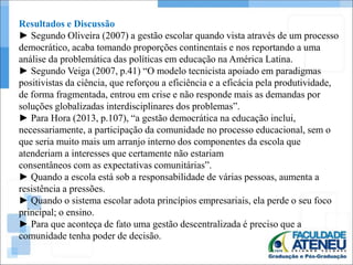 Resultados e Discussão 
► Segundo Oliveira (2007) a gestão escolar quando vista através de um processo 
democrático, acaba tomando proporções continentais e nos reportando a uma 
análise da problemática das políticas em educação na América Latina. 
► Segundo Veiga (2007, p.41) “O modelo tecnicista apoiado em paradigmas 
positivistas da ciência, que reforçou a eficiência e a eficácia pela produtividade, 
de forma fragmentada, entrou em crise e não responde mais as demandas por 
soluções globalizadas interdisciplinares dos problemas”. 
► Para Hora (2013, p.107), “a gestão democrática na educação inclui, 
necessariamente, a participação da comunidade no processo educacional, sem o 
que seria muito mais um arranjo interno dos componentes da escola que 
atenderiam a interesses que certamente não estariam 
consentâneos com as expectativas comunitárias”. 
► Quando a escola está sob a responsabilidade de várias pessoas, aumenta a 
resistência a pressões. 
► Quando o sistema escolar adota princípios empresariais, ela perde o seu foco 
principal; o ensino. 
► Para que aconteça de fato uma gestão descentralizada é preciso que a 
comunidade tenha poder de decisão. 
 