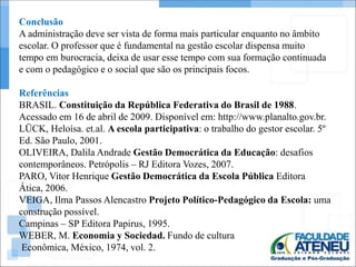 Conclusão 
A administração deve ser vista de forma mais particular enquanto no âmbito 
escolar. O professor que é fundamental na gestão escolar dispensa muito 
tempo em burocracia, deixa de usar esse tempo com sua formação continuada 
e com o pedagógico e o social que são os principais focos. 
Referências 
BRASIL. Constituição da República Federativa do Brasil de 1988. 
Acessado em 16 de abril de 2009. Disponível em: http://www.planalto.gov.br. 
LÜCK, Heloísa. et.al. A escola participativa: o trabalho do gestor escolar. 5º 
Ed. São Paulo, 2001. 
OLIVEIRA, Dalila Andrade Gestão Democrática da Educação: desafios 
contemporâneos. Petrópolis – RJ Editora Vozes, 2007. 
PARO, Vitor Henrique Gestão Democrática da Escola Pública Editora 
Ática, 2006. 
VEIGA, Ilma Passos Alencastro Projeto Político-Pedagógico da Escola: uma 
construção possível. 
Campinas – SP Editora Papirus, 1995. 
WEBER, M. Economia y Sociedad. Fundo de cultura 
Econômica, México, 1974, vol. 2. 

