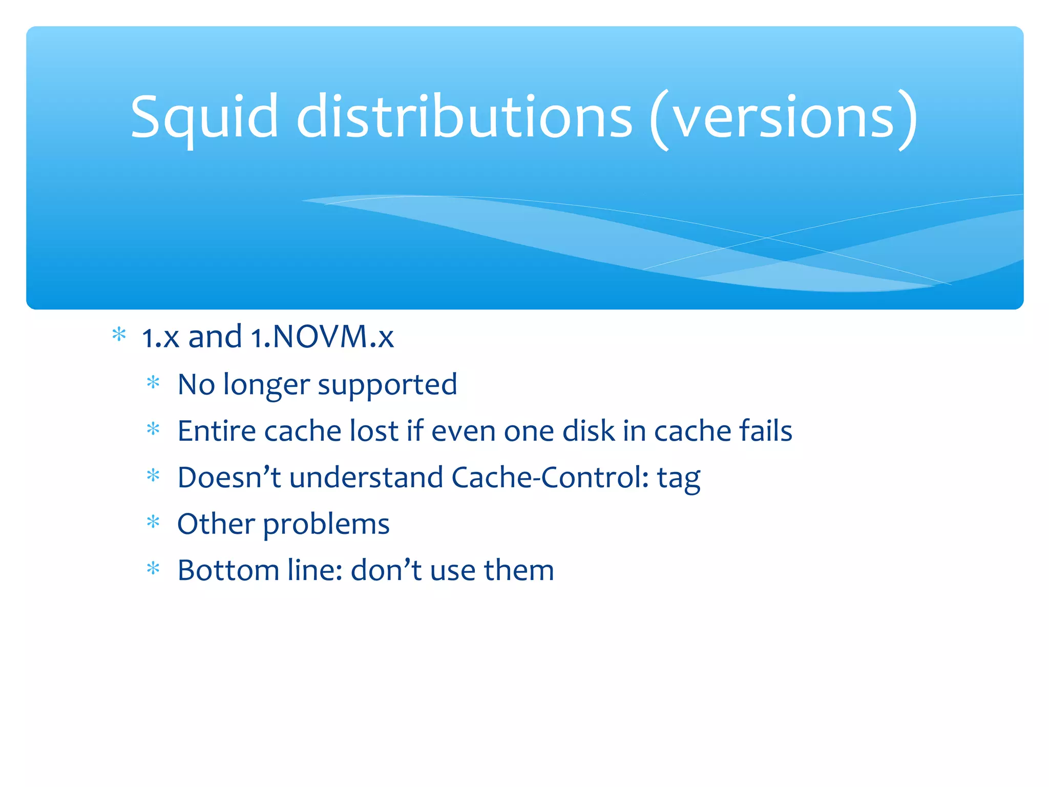 ∗ 1.x and 1.NOVM.x
∗ No longer supported
∗ Entire cache lost if even one disk in cache fails
∗ Doesn’t understand Cache-Control: tag
∗ Other problems
∗ Bottom line: don’t use them
Squid distributions (versions)
 