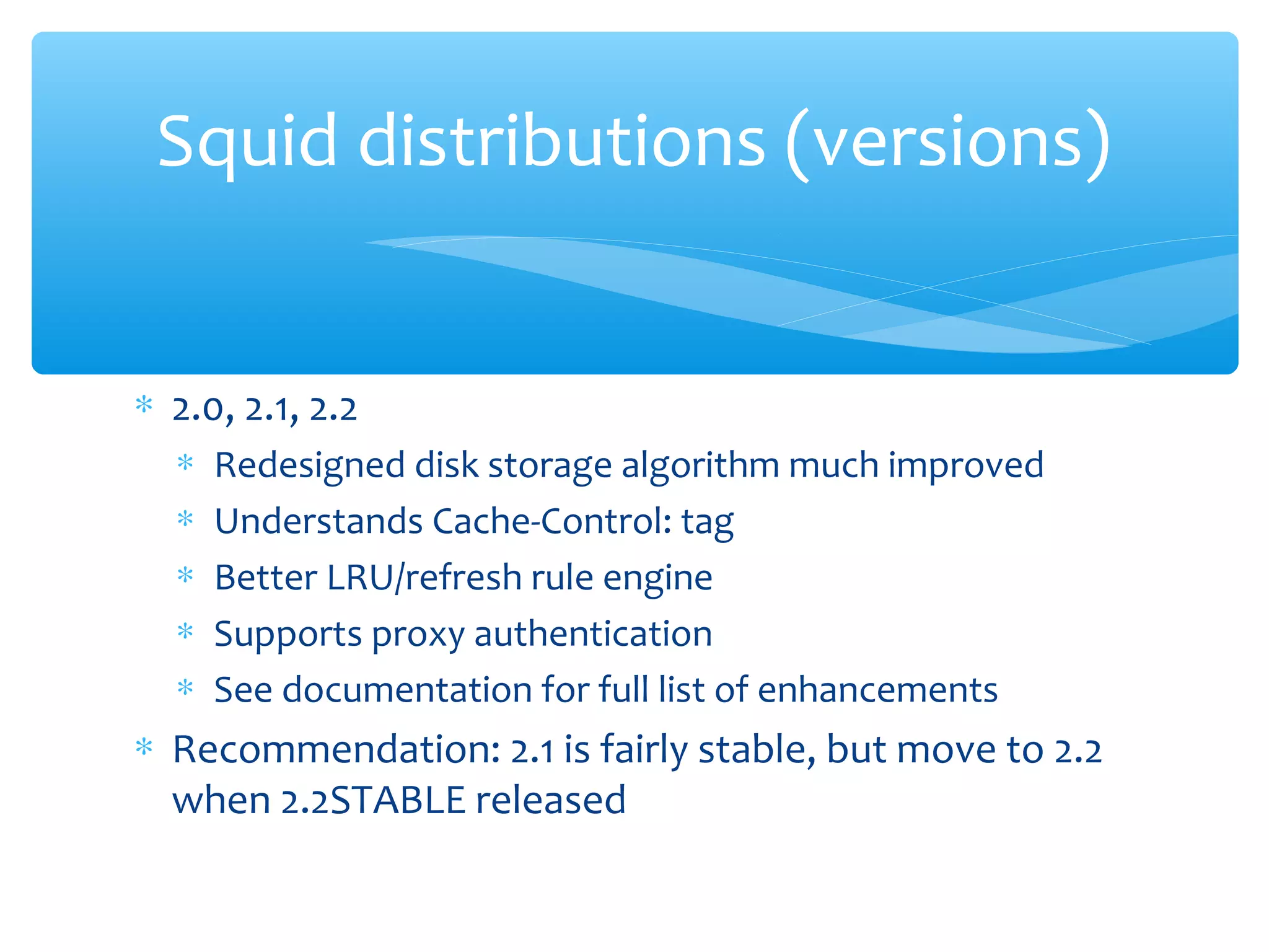 ∗ 2.0, 2.1, 2.2
∗ Redesigned disk storage algorithm much improved
∗ Understands Cache-Control: tag
∗ Better LRU/refresh rule engine
∗ Supports proxy authentication
∗ See documentation for full list of enhancements
∗ Recommendation: 2.1 is fairly stable, but move to 2.2
when 2.2STABLE released
Squid distributions (versions)
 