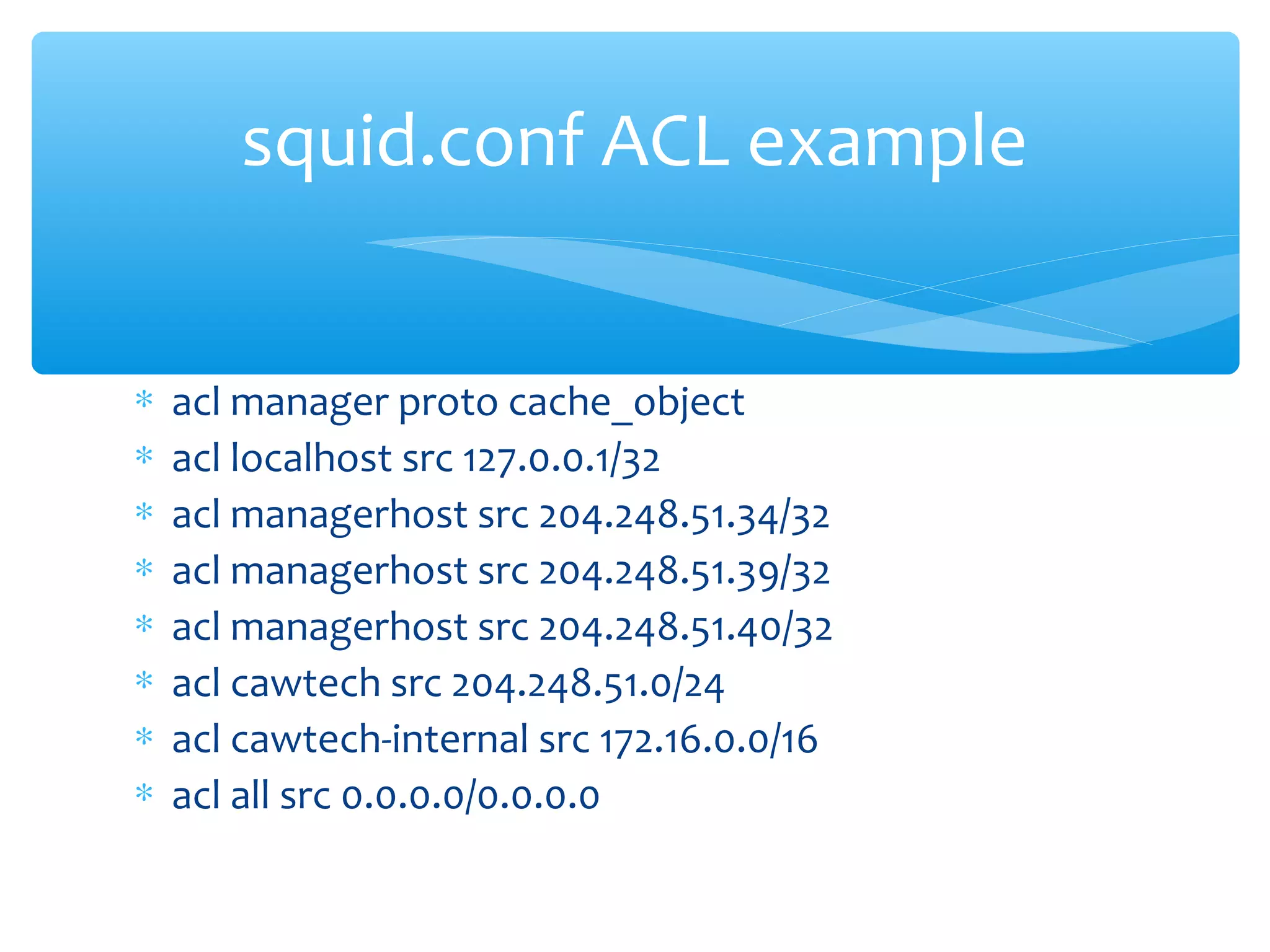 ∗ acl manager proto cache_object
∗ acl localhost src 127.0.0.1/32
∗ acl managerhost src 204.248.51.34/32
∗ acl managerhost src 204.248.51.39/32
∗ acl managerhost src 204.248.51.40/32
∗ acl cawtech src 204.248.51.0/24
∗ acl cawtech-internal src 172.16.0.0/16
∗ acl all src 0.0.0.0/0.0.0.0
squid.conf ACL example
 