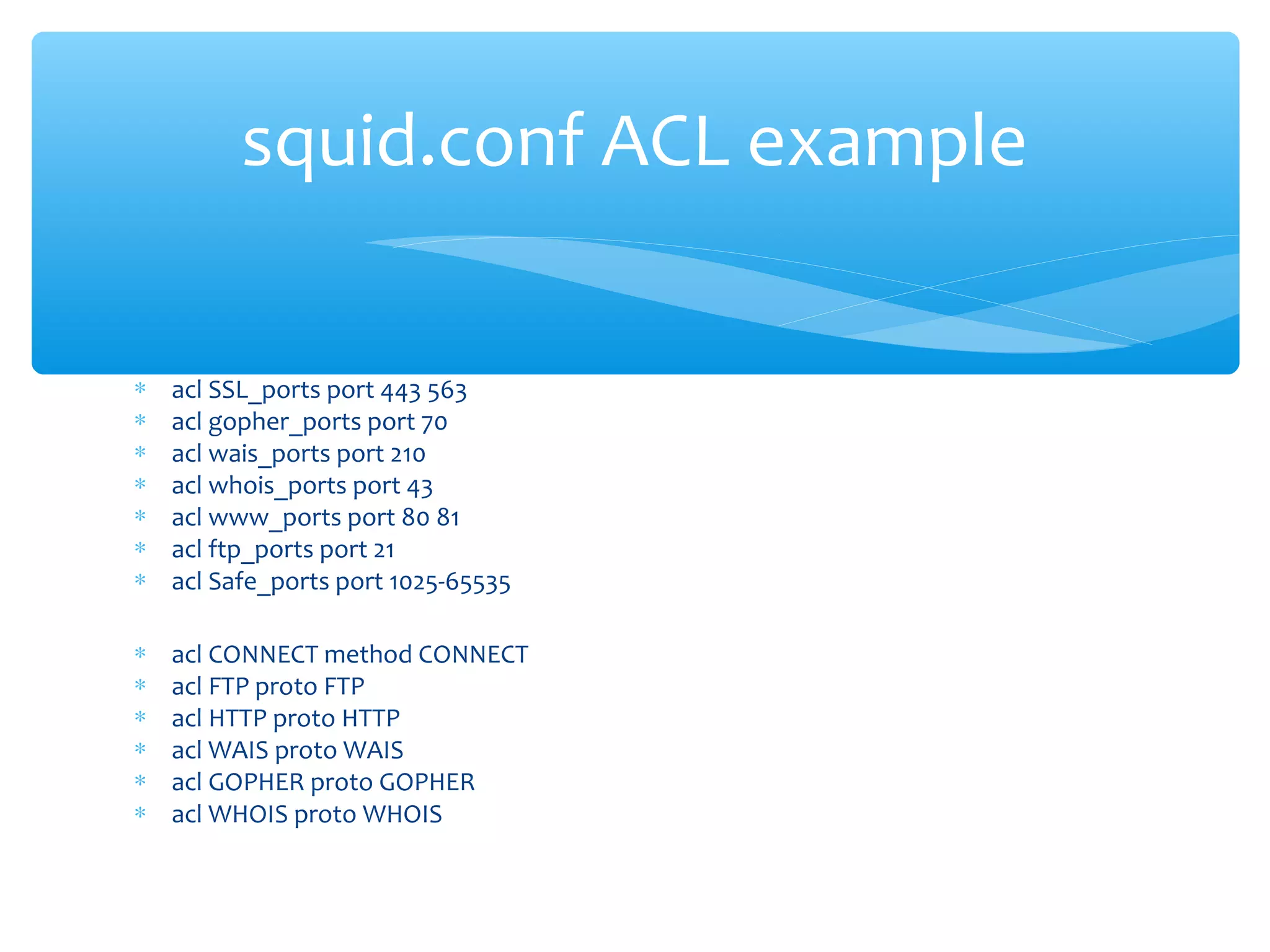 ∗ acl SSL_ports port 443 563
∗ acl gopher_ports port 70
∗ acl wais_ports port 210
∗ acl whois_ports port 43
∗ acl www_ports port 80 81
∗ acl ftp_ports port 21
∗ acl Safe_ports port 1025-65535
∗ acl CONNECT method CONNECT
∗ acl FTP proto FTP
∗ acl HTTP proto HTTP
∗ acl WAIS proto WAIS
∗ acl GOPHER proto GOPHER
∗ acl WHOIS proto WHOIS
squid.conf ACL example
 