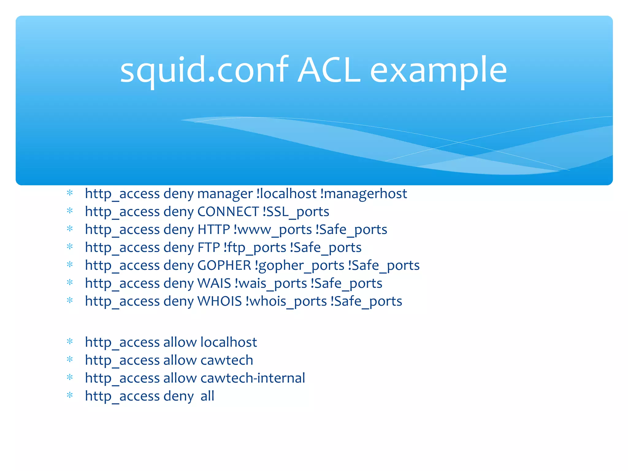∗ http_access deny manager !localhost !managerhost
∗ http_access deny CONNECT !SSL_ports
∗ http_access deny HTTP !www_ports !Safe_ports
∗ http_access deny FTP !ftp_ports !Safe_ports
∗ http_access deny GOPHER !gopher_ports !Safe_ports
∗ http_access deny WAIS !wais_ports !Safe_ports
∗ http_access deny WHOIS !whois_ports !Safe_ports
∗ http_access allow localhost
∗ http_access allow cawtech
∗ http_access allow cawtech-internal
∗ http_access deny all
squid.conf ACL example
 