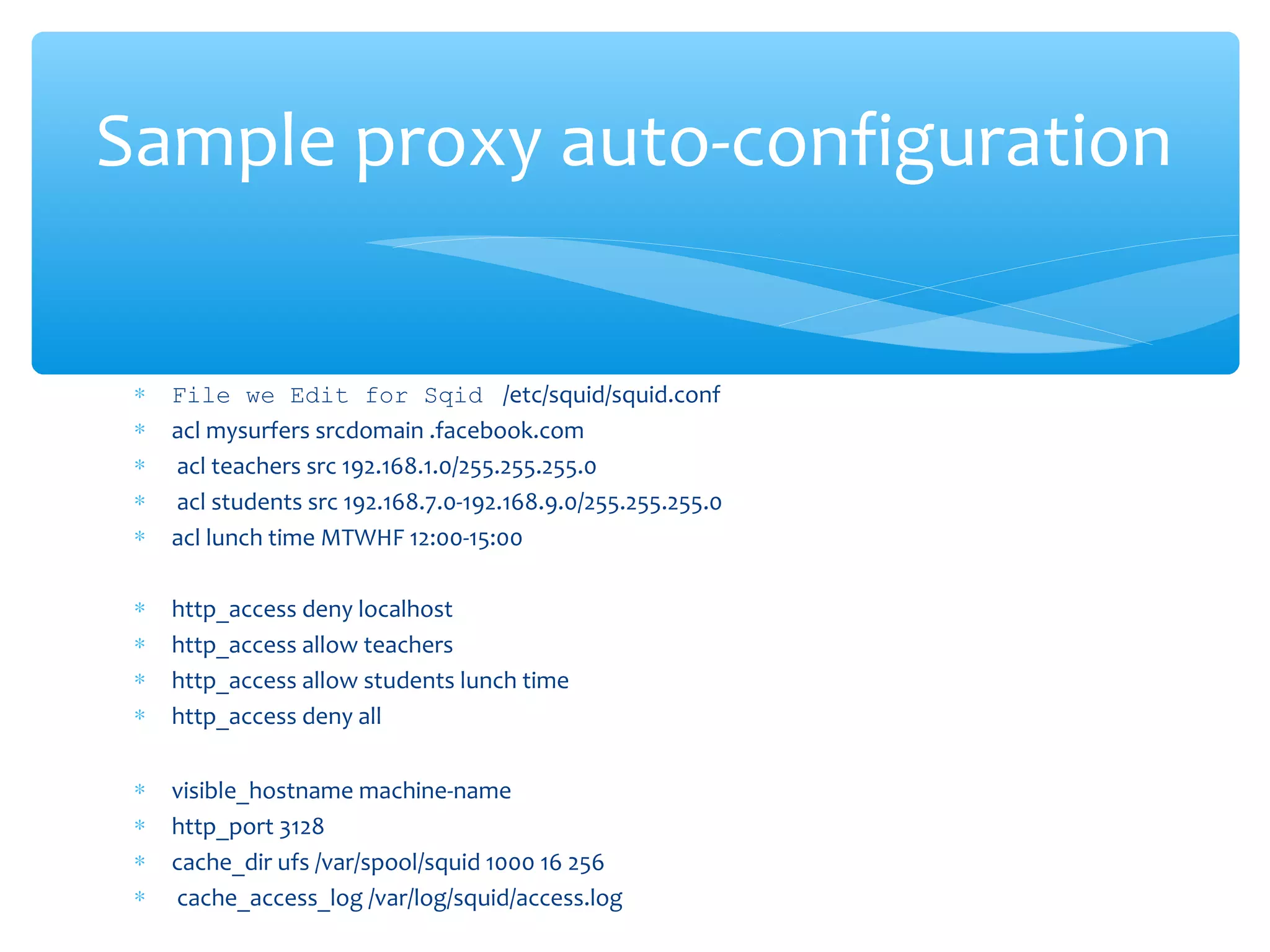 ∗ File we Edit for Sqid /etc/squid/squid.conf
∗ acl mysurfers srcdomain .facebook.com
∗ acl teachers src 192.168.1.0/255.255.255.0
∗ acl students src 192.168.7.0-192.168.9.0/255.255.255.0
∗ acl lunch time MTWHF 12:00-15:00
∗ http_access deny localhost
∗ http_access allow teachers
∗ http_access allow students lunch time
∗ http_access deny all
∗ visible_hostname machine-name
∗ http_port 3128
∗ cache_dir ufs /var/spool/squid 1000 16 256
∗ cache_access_log /var/log/squid/access.log
Sample proxy auto-configuration
 