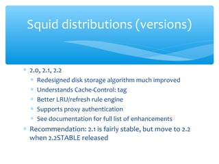 ∗ 2.0, 2.1, 2.2
∗ Redesigned disk storage algorithm much improved
∗ Understands Cache-Control: tag
∗ Better LRU/refresh rule engine
∗ Supports proxy authentication
∗ See documentation for full list of enhancements
∗ Recommendation: 2.1 is fairly stable, but move to 2.2
when 2.2STABLE released
Squid distributions (versions)
 