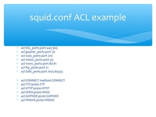 ∗ acl SSL_ports port 443 563
∗ acl gopher_ports port 70
∗ acl wais_ports port 210
∗ acl whois_ports port 43
∗ acl www_ports port 80 81
∗ acl ftp_ports port 21
∗ acl Safe_ports port 1025-65535
∗ acl CONNECT method CONNECT
∗ acl FTP proto FTP
∗ acl HTTP proto HTTP
∗ acl WAIS proto WAIS
∗ acl GOPHER proto GOPHER
∗ acl WHOIS proto WHOIS
squid.conf ACL example
 