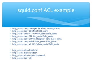 ∗ http_access deny manager !localhost !managerhost
∗ http_access deny CONNECT !SSL_ports
∗ http_access deny HTTP !www_ports !Safe_ports
∗ http_access deny FTP !ftp_ports !Safe_ports
∗ http_access deny GOPHER !gopher_ports !Safe_ports
∗ http_access deny WAIS !wais_ports !Safe_ports
∗ http_access deny WHOIS !whois_ports !Safe_ports
∗ http_access allow localhost
∗ http_access allow cawtech
∗ http_access allow cawtech-internal
∗ http_access deny all
squid.conf ACL example
 