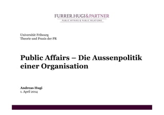 Universität Fribourg
Theorie und Praxis der PR
Public Affairs – Die Aussenpolitik
einer Organisation
Andreas Hugi
1. April 2014
 