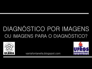 DIAGNÓSTICO POR IMAGENS vaniafontanella.blogspot.com OU IMAGENS PARA O DIAGNÓSTICO? 