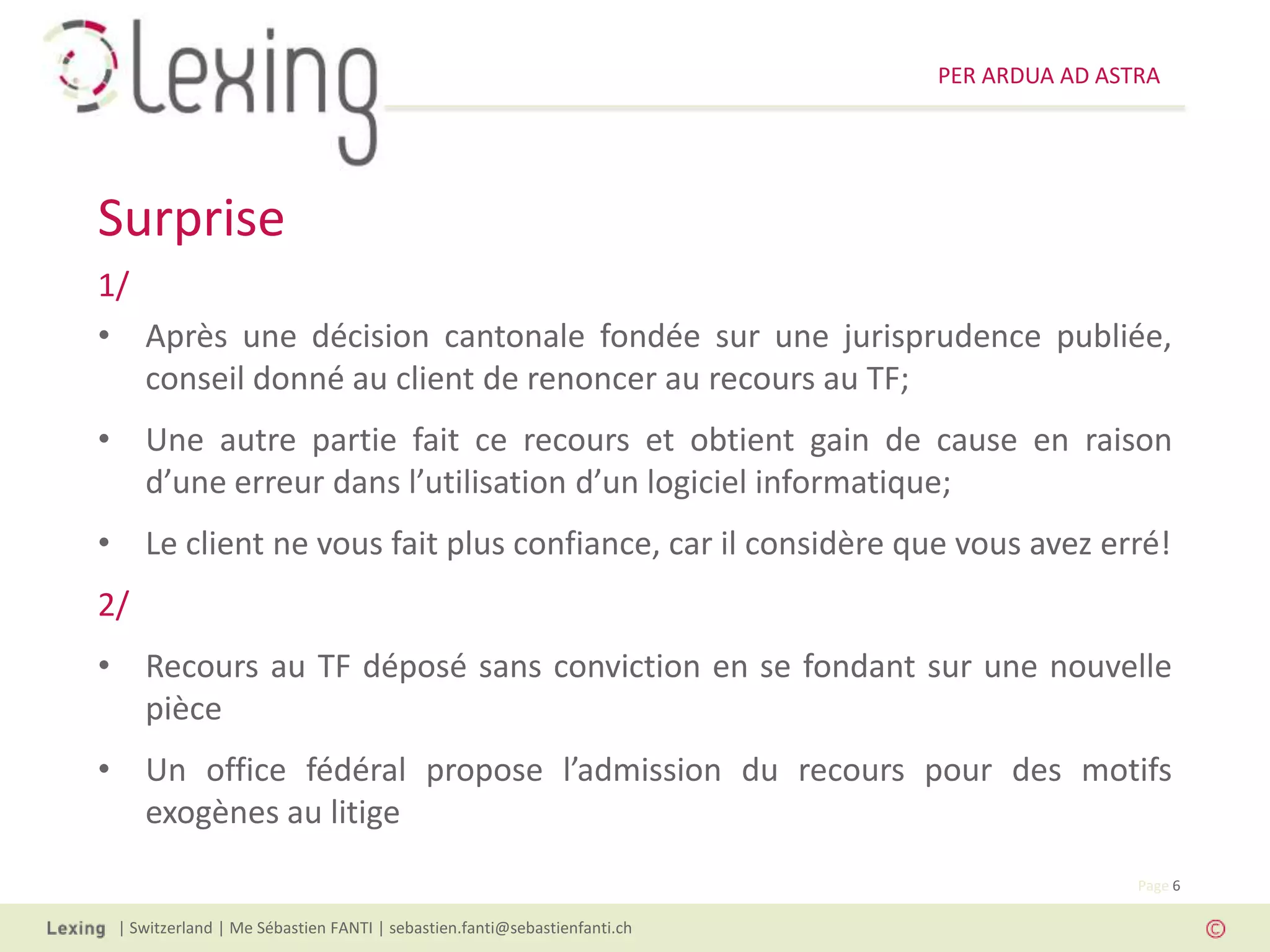 PER ARDUA AD ASTRA




Surprise
1/
• Après une décision cantonale fondée sur une jurisprudence publiée,
   conseil donné au client de renoncer au recours au TF;
• Une autre partie fait ce recours et obtient gain de cause en raison
  d’une erreur dans l’utilisation d’un logiciel informatique;
• Le client ne vous fait plus confiance, car il considère que vous avez erré!
2/
• Recours au TF déposé sans conviction en se fondant sur une nouvelle
  pièce
• Un office fédéral propose l’admission du recours pour des motifs
  exogènes au litige
                                                                                          Page 6

 | Switzerland | Me Sébastien FANTI | sebastien.fanti@sebastienfanti.ch
 