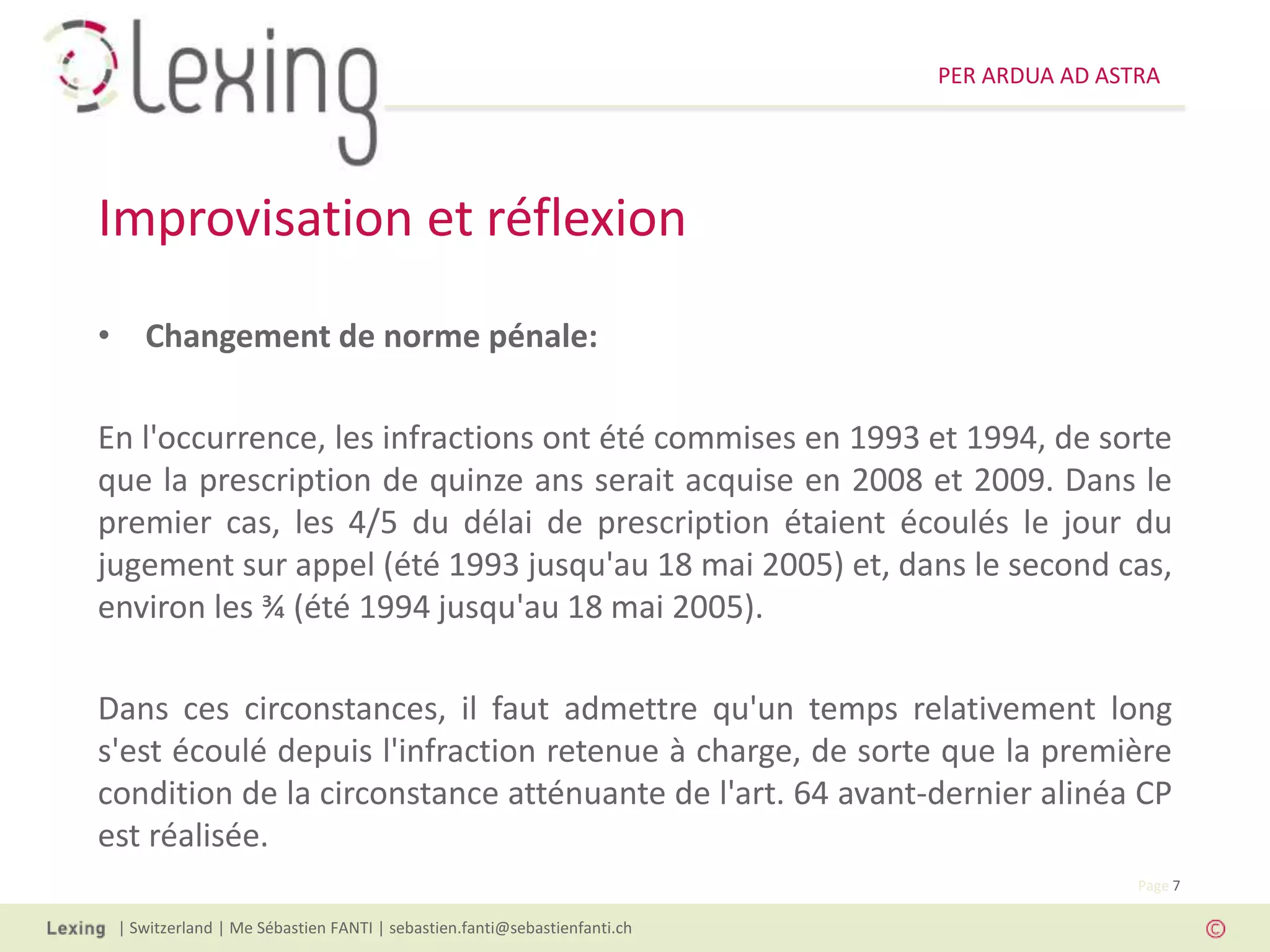 PER ARDUA AD ASTRA




Improvisation et réflexion
• Changement de norme pénale:

En l'occurrence, les infractions ont été commises en 1993 et 1994, de sorte
que la prescription de quinze ans serait acquise en 2008 et 2009. Dans le
premier cas, les 4/5 du délai de prescription étaient écoulés le jour du
jugement sur appel (été 1993 jusqu'au 18 mai 2005) et, dans le second cas,
environ les ¾ (été 1994 jusqu'au 18 mai 2005).

Dans ces circonstances, il faut admettre qu'un temps relativement long
s'est écoulé depuis l'infraction retenue à charge, de sorte que la première
condition de la circonstance atténuante de l'art. 64 avant-dernier alinéa CP
est réalisée.
                                                                                          Page 7

 | Switzerland | Me Sébastien FANTI | sebastien.fanti@sebastienfanti.ch
 