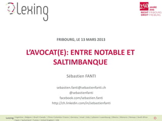 FRIBOURG, LE 13 MARS 2013


              L’AVOCAT(E): ENTRE NOTABLE ET
                     SALTIMBANQUE
                                                               Sébastien FANTI

                                                sebastien.fanti@sebastienfanti.ch
                                                          @sebastienfanti
                                                  facebook.com/sebastien.fanti
                                             http://ch.linkedin.com/in/sebastienfanti


| Argentina | Belgium | Brazil I Canada | China I Colombia I France | Germany | Israel | Italy | Lebanon I Luxembourg | Mexico | Morocco | Norway | South Africa
| Spain | Switzerland | Tunisia | United Kingdom | USA
 