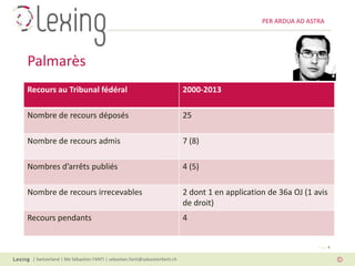 PER ARDUA AD ASTRA




Palmarès
Recours au Tribunal fédéral                                               2000-2013

Nombre de recours déposés                                                 25

Nombre de recours admis                                                   7 (8)

Nombres d’arrêts publiés                                                  4 (5)

Nombre de recours irrecevables                                            2 dont 1 en application de 36a OJ (1 avis
                                                                          de droit)
Recours pendants                                                          4


                                                                                                                Page 4

 | Switzerland | Me Sébastien FANTI | sebastien.fanti@sebastienfanti.ch
 