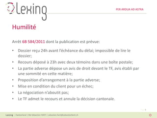 PER ARDUA AD ASTRA




Humilité
Arrêt 6B 584/2011 dont la publication est prévue:

• Dossier reçu 24h avant l’échéance du délai; impossible de lire le
  dossier;
• Recours déposé à 23h avec deux témoins dans une boîte postale;
• La partie adverse dépose un avis de droit devant le TF, avis établi par
  une sommité en cette matière;
• Proposition d’arrangement à la partie adverse;
• Mise en condition du client pour un échec;
• La négociation n’aboutit pas;
• Le TF admet le recours et annule la décision cantonale.

                                                                                          Page 5

 | Switzerland | Me Sébastien FANTI | sebastien.fanti@sebastienfanti.ch
 